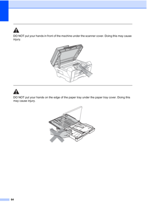 Page 72
64
 
DO NOT put your hands in front of the machine under the scanner cover. Doing this may cause 
injury.
 
 
 
DO NOT put your hands on the edge of the paper tray under the paper tray cover. Doing this 
may cause injury.
 
 