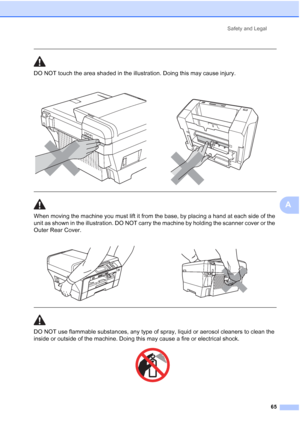 Page 73
Safety and Legal65
A
  
DO NOT touch the area shaded in the illustration. Doing this may cause injury.
  
When moving the machine you must lift it from the base, by placing a hand at each side of the 
unit as shown in the illustration. DO NOT carry the machine by holding the scanner cover or the 
Outer Rear Cover.
  
DO NOT use flammable substances, any type of spray, liquid or aerosol cleaners to clean the 
inside or outside of the machine. Doing this may cause a fire or electrical shock.
 
 
 
 
   
 