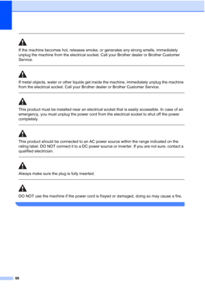 Page 74
66
 
If the machine becomes hot, releases smoke, or generates any strong smells, immediately 
unplug the machine from the electrical socket. Call your Brother dealer or Brother Customer 
Service.
  
If metal objects, water or other liquids get inside the machine, immediately unplug the machine 
from the electrical socket. Call your Brother dealer or Brother Customer Service.
 
 
This product must be installed near an electrical socket that is easily accessible. In case of an 
emergency, you must unplug...