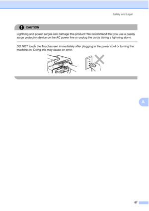 Page 75
Safety and Legal67
A
CAUTION 
Lightning and power surges can damage this product! We recommend that you use a quality 
surge protection device on the AC power line or unplug the cords during a lightning storm.
 
 
DO NOT touch the Touchscreen immediately after plugging in the power cord or turning the 
machine on. Doing this may cause an error.
 
 
 