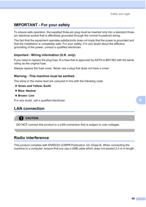 Page 77
Safety and Legal69
A
IMPORTANT - For your safetyA
To ensure safe operation, the supplied three-pin plug must be inserted only into a standard three-
pin electrical socket that is effectively grounded through the normal household wiring.
The fact that the equipment operates satisfactorily does not imply that the power is grounded and 
that the installation is completely safe. For your safety, if in any doubt about the effective 
grounding of the power, consult a qualified electrician.
Important - Wiring...