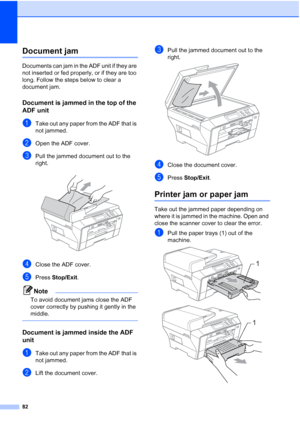 Page 90
82
Document jam B
Documents can jam in the ADF unit if they are 
not inserted or fed properly, or if they are too 
long. Follow the steps below to clear a 
document jam.
Document is jammed in the top of the 
ADF unit
B
aTake out any paper from the ADF that is 
not jammed.
bOpen the ADF cover.
cPull the jammed document out to the 
right.
 
dClose the ADF cover.
ePress Stop/Exit .
Note
To avoid document jams close the ADF 
cover correctly by pushing it gently in the 
middle.
 
Document is jammed inside...