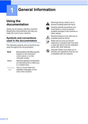 Page 10
2
1
Using the 
documentation
1
Thank you for buying a Brother machine! 
Reading the documentation will help you 
make the most of your machine. 
Symbols and conventions 
used in the documentation1
The following symbols and conventions are 
used throughout the documentation.
General Information1
BoldBold typeface identifies specific 
buttons on the machines 
control panel, or on the 
computer screen.
Italics Italicized typeface emphasizes 
an important point or refers you 
to a related topic.
Courier New...