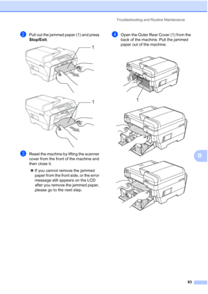 Page 91
Troubleshooting and Routine Maintenance83
B
bPull out the jammed paper (1) and press 
Stop/Exit.
 
 
cReset the machine by lifting the scanner 
cover from the front of the machine and 
then close it.
„ If you cannot remove the jammed 
paper from the front side, or the error 
message still appears on the LCD 
after you remove the jammed paper, 
please go to the next step.
dOpen the Outer Rear Cover (1) from the 
back of the machine. Pull the jammed 
paper out of the machine.
 
 
 1
11
 