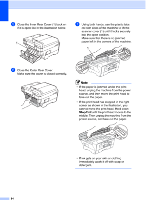 Page 92
84
eClose the Inner Rear Cover (1) back on 
if it is open like in the illustration below.
 
fClose the Outer Rear Cover.
Make sure the cover is closed correctly.
 
gUsing both hands, use the plastic tabs 
on both sides of the machine to lift the 
scanner cover (1) until it locks securely 
into the open position.
Make sure that there is no jammed 
paper left in the corners of the machine.
 
Note
• If the paper is jammed under the print head, unplug the machine from the power 
source, and then move the...