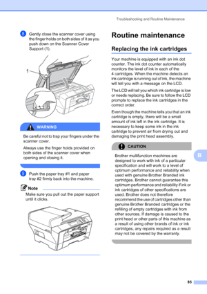 Page 93
Troubleshooting and Routine Maintenance85
B
hGently close the scanner cover using 
the finger holds on both sides of it as you 
push down on the Scanner Cover 
Support (1).
 
WARNING 
Be careful not to trap your fingers under the 
scanner cover.
Always use the finger holds provided on 
both sides of the scanner cover when 
opening and closing it.
 
iPush the paper tray #1 and paper 
tray #2 firmly back into the machine.
Note
Make sure you pull out the paper support 
until it clicks.
 
 
Routine...