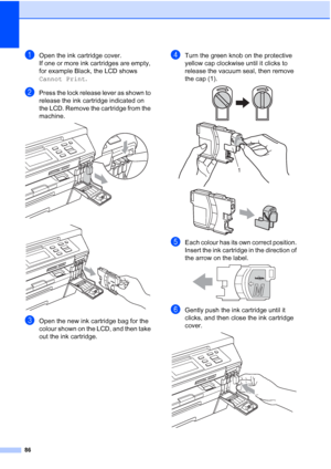 Page 94
86
aOpen the ink cartridge cover.
If one or more ink cartridges are empty, 
for example Black, the LCD shows 
Cannot Print.
bPress the lock release lever as shown to 
release the ink cartridge indicated on 
the LCD. Remove the cartridge from the 
machine.
 
 
cOpen the new ink cartridge bag for the 
colour shown on the LCD, and then take 
out the ink cartridge.
dTurn the green knob on the protective 
yellow cap clockwise until it clicks to 
release the vacuum seal, then remove 
the cap (1).
 
 
eEach...