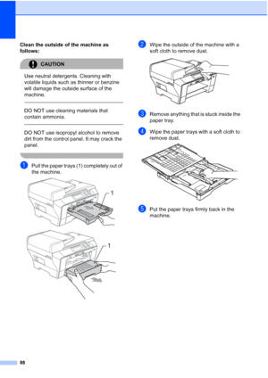 Page 96
88
Clean the outside of the machine as 
follows:
CAUTION 
Use neutral detergents. Cleaning with 
volatile liquids such as thinner or benzine 
will damage the outside surface of the 
machine.
  
DO NOT use cleaning materials that 
contain ammonia.
  
DO NOT use isopropyl alcohol to remove 
dirt from the control panel. It may crack the 
panel.
 
aPull the paper trays (1) completely out of 
the machine.
 
 
bWipe the outside of the machine with a 
soft cloth to remove dust.
 
cRemove anything that is stuck...