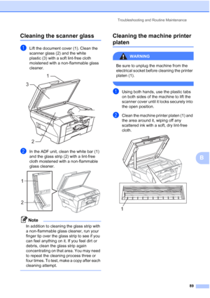 Page 97
Troubleshooting and Routine Maintenance89
B
Cleaning the scanner glassB
aLift the document cover (1). Clean the 
scanner glass (2) and the white 
plastic (3) with a soft lint-free cloth 
moistened with a non-flammable glass 
cleaner.
 
bIn the ADF unit, clean the white bar (1) 
and the glass strip (2) with a lint-free 
cloth moistened with a non-flammable 
glass cleaner.
 
Note
In addition to cleaning the glass strip with 
a non-flammable glass cleaner, run your 
finger tip over the glass strip to see...