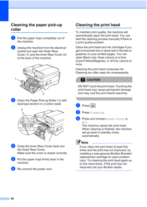 Page 98
90
Cleaning the paper pick-up 
rollerB
aPull the paper trays completely out of 
the machine.
bUnplug the machine from the electrical 
socket and open the Outer Rear 
Cover (1) and the Inner Rear Cover (2) 
at the back of the machine.
 
cClean the Paper Pick-up Roller (1) with 
isopropyl alcohol on a cotton swab.
 
dClose the Inner Rear Cover back and 
the Outer Rear Cover.
Make sure the cover is closed correctly.
ePut the paper trays firmly back in the 
machine.
fRe-connect the power cord.
Cleaning the...