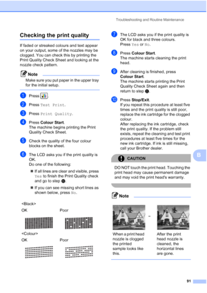 Page 99
Troubleshooting and Routine Maintenance91
B
Checking the print qualityB
If faded or streaked colours and text appear 
on your output, some of the nozzles may be 
clogged. You can check this by printing the 
Print Quality Check Sheet and looking at the 
nozzle check pattern.
Note
Make sure you put paper in the upper tray 
for the initial setup.
 
aPress .
bPress Test Print .
cPress Print Quality .
dPress Colour Start .
The machine begins printing the Print 
Quality Check Sheet.
eCheck the quality of the...