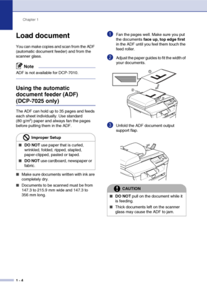 Page 12
Chapter 1
1 - 4
Load document
You can make copies and scan from the ADF 
(automatic document feeder) and from the 
scanner glass.
Note
ADF is not available for DCP-7010.
Using the automatic 
document feeder (ADF) 
(DCP-7025 only)
The ADF can hold up to 35 pages and feeds 
each sheet individually. Use standard 
(80 g/m
2) paper and always fan the pages 
before putting them in the ADF.
■Make sure documents written with ink are 
completely dry.
■Documents to be scanned must be from 
147.3 to 215.9 mm wide...