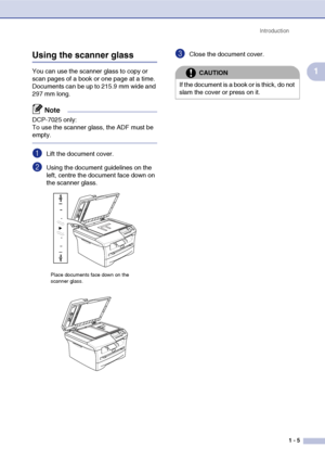 Page 13
Introduction1 - 5
1
Using the scanner glass
You can use the scanner glass to copy or 
scan pages of a book or one page at a time. 
Documents can be up to 215.9 mm wide and 
297 mm long.
Note
DCP-7025 only:
To use the scanner glass, the ADF must be 
empty.
1Lift the document cover.
2Using the document guidelines on the 
left, centre the document face down on 
the scanner glass.
3Close the document cover.
Place documents face down on the 
scanner glass.
CAUTION
If the document is a book or is thick, do...