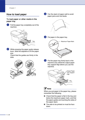 Page 16
Chapter 1
1 - 8
How to load paper
To load paper or other media in the 
paper tray
1Pull the paper tray completely out of the 
machine.
2While pressing the paper guide release 
lever, slide the adjusters to fit the paper 
size.
Check that the guides are firmly in the 
slots.
3Fan the stack of paper well to avoid 
paper jams and mis-feeds.
4Put paper in the paper tray.
5Put the paper tray firmly back in the 
machine and unfold the output paper 
tray support flap before you use the 
machine.
Note
When you...