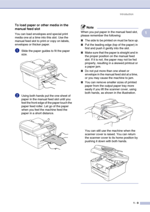 Page 17
Introduction1 - 9
1
To load paper or other media in the 
manual feed slot
You can load envelopes and special print 
media one at a time into this slot. Use the 
manual feed slot to print or copy on labels, 
envelopes or thicker paper. 
1Slide the paper guides to fit the paper 
size.
2Using both hands put the one sheet of 
paper in the manual feed slot until you 
feel the front edge of the paper touch the 
paper feed roller. Let go of the paper 
when you feel the machine feed the 
paper in a short...