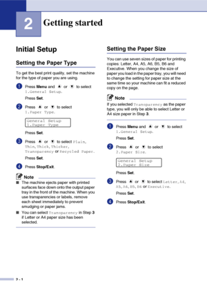 Page 18
2 - 1
2
Initial Setup
Setting the Paper Type
To get the best print quality, set the machine 
for the type of paper you are using.
1Press Menu and   or   to select 
1.General Setup.
Press  Set.
2Press   or   to select 
1.Paper Type.
Press  Set.
3Press   or   to select Plain, 
Thin, Thick, Thicker, 
Transparency or Recycled Paper.
Press  Set.
4Press  Stop/Exit .
Note
■The machine ejects paper with printed 
surfaces face down onto the output paper 
tray in the front of the machine. When you 
use...