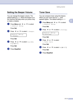Page 19
Getting started2 - 2
2
Setting the Beeper Volume
You can change the beeper volume. The 
default setting is 
Med. When the beeper is on, 
the machine will beep when you press a key 
or make a mistake.
1Press  Menu and   or   to select 
1.General Setup.
Press  Set.
2Press  or  to select 3.Beeper.
Press  Set.
3Press  or  to select Low, Med, 
High or Off.
Press  Set.
4Press  Stop/Exit .
Toner Save
You can conserve toner using this feature. 
When you set Toner Save to 
On, print 
appears lighter. The default...