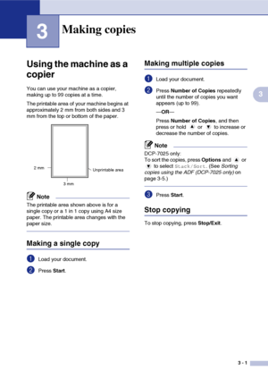 Page 21
3 - 1
3
3
Using the machine as a 
copier
You can use your machine as a copier, 
making up to 99 copies at a time.
The printable area of your machine begins at 
approximately 2 mm from both sides and 3 
mm from the top or bottom of the paper.
Note
The printable area shown above is for a 
single copy or a 1 in 1 copy using A4 size 
paper. The printable area changes with the 
paper size.
Making a single copy
1Load your document.
2Press Start.
Making multiple copies
1Load your document.
2Press  Number of...