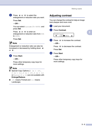 Page 23
Making copies3 - 3
3
3Press  or  to select the 
enlargement or reduction ratio you want.
Press Set.
— OR —
You can select 
Custom(25-400%) and 
press  Set.
Press  or  to enter an 
enlargement or reduction ratio from 
25% 
to 
400%.
Press  Set.
Note
Enlargement or reduction ratio can also be 
increased or decreased by holding down   
or .
4Press  Start.
— OR —
Press other temporary copy keys for 
more settings.
Note
■Special Copy Options (2 in 1 (P), 
2 in 1 (L), 4 in 1 (P), 4 in 1 (L) 
or 
Poster(3 x...