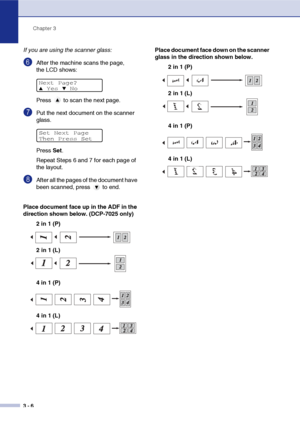 Page 26
Chapter 3
3 - 6
If you are using the scanner glass:
6After the machine scans the page, 
the LCD shows: 
Press   to scan the next page.
7Put the next document on the scanner 
glass.
Press  Set.
Repeat Steps 6 and 7 for each page of 
the layout.
8After all the pages of the document have 
been scanned, press   to end.
Place document face up in the ADF in the 
direction shown below. (DCP-7025 only) 2 in 1 (P)
4 in 1 (P) Place document face down on the scanner 
glass in the direction shown below.
2 in 1 (P)...