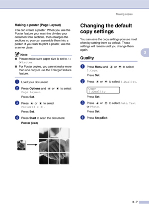 Page 27
Making copies3 - 7
3
Making a poster (Page Layout)
You can create a poster. When you use the 
Poster feature your machine divides your 
document into sections, then enlarges the 
sections so you can assemble them into a 
poster. If you want to print a poster, use the 
scanner glass.
Note
■Please make sure paper size is set to A4 
or 
Letter.
■For Poster copies, you cannot make more 
than one copy or use the Enlarge/Reduce 
feature.
1Load your document.
2Press  Options  and   or   to select 
Page...