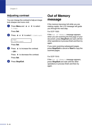 Page 28
Chapter 3
3 - 8
Adjusting contrast
You can change the contrast to help an image 
look sharper and more vivid.
1Press  Menu  and   or   to select 
2.Copy.
Press  Set.
2Press   or   to select 2.Contrast.
Press  Set.
3Press   to increase the contrast.
—OR —
Press   to decrease the contrast.
Press  Set.
4Press  Stop/Exit .
Out of Memory 
message
If the memory becomes full while you are 
making copies, the LCD message will guide 
you through the next step.
For DCP-7025:
If the 
Out of Memory message appears...