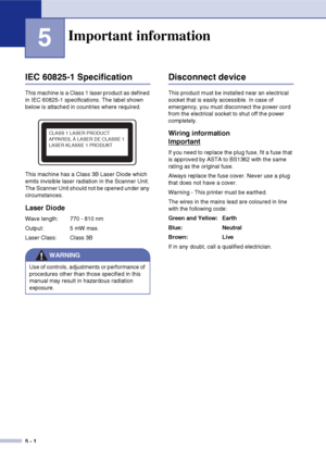 Page 30
5 - 1
5
IEC 60825-1 Specification
This machine is a Class 1 laser product as defined 
in IEC 60825-1 specifications. The label shown 
below is attached in countries where required.
This machine has a Class 3B Laser Diode which 
emits invisible laser radiation in the Scanner Unit. 
The Scanner Unit should not be opened under any 
circumstances.
Laser Diode
Wave length: 770 - 810 nm
Output: 5 mW max.
Laser Class: Class 3B
Disconnect device
This product must be installed near an electrical 
socket that is...