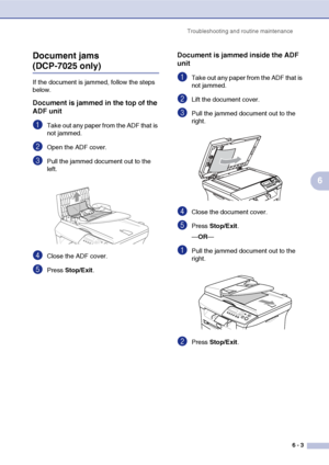 Page 35
Troubleshooting and routine maintenance6 - 3
6
Document jams 
(DCP-7025 only)
If the document is jammed, follow the steps 
below.
Document is jammed in the top of the 
ADF unit
1Take out any paper from the ADF that is 
not jammed.
2Open the ADF cover.
3Pull the jammed document out to the 
left.
4Close the ADF cover.
5Press 
Stop/Exit .
Document is jammed inside the ADF 
unit
1Take out any paper from the ADF that is 
not jammed.
2Lift the document cover.
3Pull the jammed document out to the 
right....