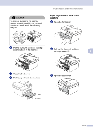 Page 37
Troubleshooting and routine maintenance6 - 5
6
6Put the drum unit and toner cartridge 
assembly back in the machine.
7Close the front cover.
8Put the paper tray in the machine.
Paper is jammed at back of the 
machine
1Open the front cover. 
2Pull out the drum unit and toner 
cartridge assembly.
3Open the back cover. 
CAUTION
To prevent damage to the machine 
caused by static electricity, do not touch 
the electrodes shown in the following 
diagram.
 