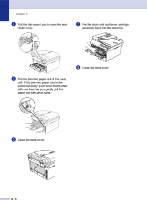 Page 38
Chapter 6
6 - 6
4Pull the tab toward you to open the rear 
chute cover. 
5Pull the jammed paper out of the fuser 
unit. If the jammed paper cannot be 
pulled out easily, push down the blue tab 
with one hand as you gently pull the 
paper out with other hand.
6Close the back cover.
7Put the drum unit and toner cartridge 
assembly back into the machine.
8Close the front cover.
 