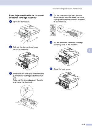 Page 39
Troubleshooting and routine maintenance6 - 7
6
Paper is jammed inside the drum unit 
and toner cartridge assembly
1Open the front cover.
2Pull out the drum unit and toner 
cartridge assembly. 
3Hold down the lock lever on the left and 
pull the toner cartridge out of the drum 
unit.
Take out the jammed paper if there is 
any inside the drum unit.
4Put the toner cartridge back into the 
drum unit until you hear it lock into place. 
If you put it in properly, the lock lever will 
lift automatically.
5Put...