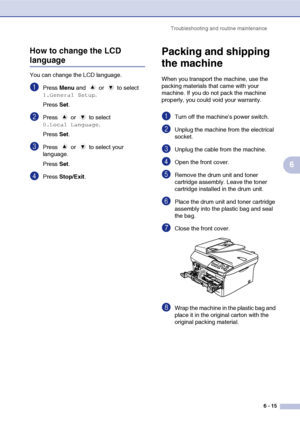 Page 47
Troubleshooting and routine maintenance6 - 15
6
How to change the LCD 
language
You can change the LCD language.
1Press 
Menu and   or   to select 
1.General Setup.
Press  Set.
2Press  or  to select 
0.Local Language.
Press  Set.
3Press  or  to select your 
language.
Press  Set.
4Press  Stop/Exit .
Packing and shipping 
the machine
When you transport the machine, use the 
packing materials that came with your 
machine. If you do not pack the machine 
properly, you could void your warranty.
1Turn off the...