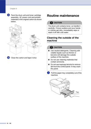 Page 48
Chapter 6
6 - 16
9Pack the drum unit and toner cartridge 
assembly, AC power cord and printed 
materials in the original carton as shown 
below:
0Close the carton and tape it shut.
Routine maintenance
Cleaning the outside of the 
machine
1Pull the paper tray completely out of the 
machine.
CAUTION
The drum unit contains toner, so handle it 
carefully. If toner scatters and your hands 
or clothes get dirty, immediately wipe or 
wash it off with cold water.
CAUTION
■Use neutral detergents. Cleaning with...