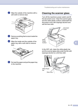 Page 49
Troubleshooting and routine maintenance6 - 17
6
2Wipe the outside of the machine with a 
soft cloth to remove dust.
3Remove anything that is stuck inside the 
paper tray.
4Wipe the inside and the outside of the 
paper tray with a soft cloth to remove 
dust.
5Re-load the paper and put the paper tray 
in the machine.
Cleaning the scanner glass
Turn off the machine’s power switch and lift 
the document cover. Clean the scanner glass 
and the white plastic surface underneath the 
document cover with...