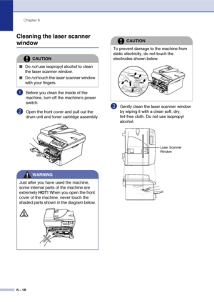 Page 50
Chapter 6
6 - 18
Cleaning the laser scanner 
window
1Before you clean the inside of the 
machine, turn off the machine’s power 
switch.
2Open the front cover and pull out the 
drum unit and toner cartridge assembly.
3Gently clean the laser scanner window 
by wiping it with a clean soft, dry, 
lint-free cloth. Do not use isopropyl 
alcohol.
CAUTION
■Do  not use isopropyl alcohol to clean 
the laser scanner window.
■Do  not touch the laser scanner window 
with your fingers.
WARNING
Just after you have...