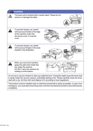 Page 6
iv
The fuser unit is marked with a caution label. Please do not 
remove or damage the label.
To prevent injuries, be careful 
not to put your hands on the edge 
of the machine under the 
document cover or scanner 
cover.
To prevent injuries, be careful 
not to put your fingers in the area 
shaded in the illustration.
When you move the machine, 
grasp the side hand holds that 
are under the scanner. 
DO NOT carry the machine by 
holding it at the bottom.
Do not use a vacuum cleaner to clean up scattered...