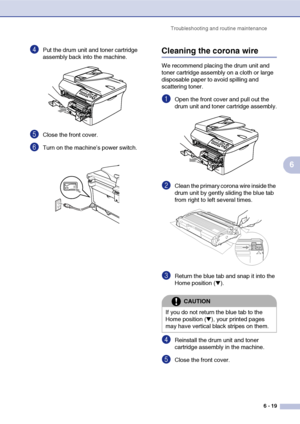 Page 51
Troubleshooting and routine maintenance6 - 19
6
4Put the drum unit and toner cartridge 
assembly back into the machine.
5Close the front cover.
6Turn on the machine’s power switch.
Cleaning the corona wire
We recommend placing the drum unit and 
toner cartridge assembly on a cloth or large 
disposable paper to avoid spilling and 
scattering toner.
1Open the front cover and pull out the 
drum unit and toner cartridge assembly.
2Clean the primary corona wire inside the 
drum unit by gently sliding the...