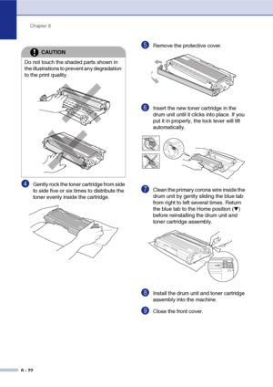 Page 54
Chapter 6
6 - 22
4Gently rock the toner cartridge from side 
to side five or six times to distribute the 
toner evenly inside the cartridge.
5Remove the protective cover. 
6Insert the new toner cartridge in the 
drum unit until it clicks into place. If you 
put it in properly, the lock lever will lift 
automatically.
7Clean the primary corona wire inside the 
drum unit by gently sliding the blue tab 
from right to left several times. Return 
the blue tab to the Home position (
▼) 
before reinstalling...