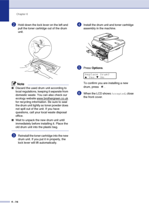 Page 56
Chapter 6
6 - 24
2Hold down the lock lever on the left and 
pull the toner cartridge out of the drum 
unit.
Note
■Discard the used drum unit according to 
local regulations, keeping it separate from 
domestic waste. You can also check our 
ecology website www.brothergreen.co.uk
 
for recycling information. Be sure to seal 
the drum unit tightly so toner powder does 
not spill out of the unit. If you have 
questions, call your local waste disposal 
office.
■Wait to unpack the new drum unit until...