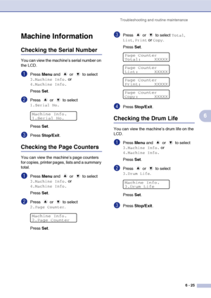Page 57
Troubleshooting and routine maintenance6 - 25
6
Machine Information
Checking the Serial Number
You can view the machine’s serial number on 
the LCD.
1Press Menu and   or   to select 
3.Machine Info. or 
4.Machine Info.
Press  Set.
2Press  or  to select 
1.Serial No.
Press  Set.
3Press  Stop/Exit .
Checking the Page Counters
You can view the machine’s page counters 
for copies, printer pages, lists and a summary 
total.
1Press Menu and   or   to select 
3.Machine Info. or 
4.Machine Info.
Press  Set....