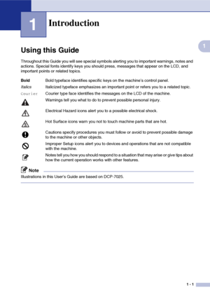 Page 9
1 - 1
1
1
Using this Guide
Throughout this Guide you will see special symbols alerting you to important warnings, notes and 
actions. Special fonts identify keys you should press, messages that appear on the LCD, and 
important points or related topics.
Note
Illustrations in this User’s Guide are based on DCP-7025.
Introduction
BoldBold typeface identifies specific keys on the machine’s control panel.
Italics Italicized typeface emphasizes an important point or refers you to a related topic....