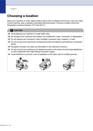 Page 10
Chapter 1
1 - 2
Choosing a location
Place your machine on a flat, stable surface that is free of vibration and shocks, such as a desk. 
Put the machine near a standard, grounded electrical socket. Choose a location where the 
temperature remains between 10°C and 32.5°C.
CAUTION
■Avoid placing your machine in a high-traffic area.
■Do not place your machine near heaters, air conditioners, water, chemicals, or refrigerators.
■Do not expose your machine to direct sunlight, excessive heat, moisture, or...