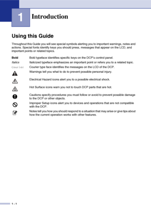 Page 14
1 - 1
1
Using this Guide
Throughout this Guide you will see special symbols alerting you to important warnings, notes and 
actions. Special fonts identify keys you should press, messages that appear on the LCD, and 
important points or related topics. 
Introduction
BoldBold typeface identifies specific keys on the DCP’s control panel.
Italics Italicized typeface emphasizes an important point or refers you to a related topic.
CourierCourier type face identifies the messages on the LCD of the DCP....