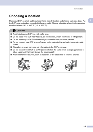 Page 15
Introduction1 - 2
1
Choosing a location
Place your DCP on a flat, stable surface that is free of vibration and shocks, such as a desk. Put 
the DCP near a standard, grounded AC power outlet. Choose a location where the temperature 
remains between 50° to 90.5° F (10° to 32.5°C).
CAUTION
■Avoid placing your DCP in a high-traffic area.
■Do not place your DCP near heaters, air conditioners, water, chemicals, or refrigerators.
■Do not expose your DCP to direct sunlight, excessive heat, moisture, or dust....