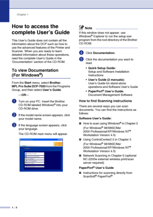 Page 16
Chapter 1
1 - 3
How to access the 
complete User’s Guide
This User’s Guide does not contain all the 
information about the DCP such as how to 
use the advanced features of the Printer and 
Scanner. When you are ready to learn 
detailed information about these operations, 
read the complete User’s Guide in the 
‘Documentation’ section of the CD-ROM.
To view Documentation 
(For Windows®)
From the  Start menu, select  Brother, 
MFL Pro Suite DCP-7020  from the Programs 
Group, and then select  User’s...