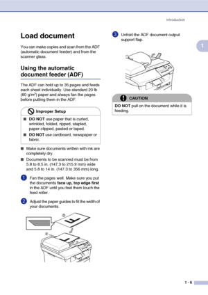 Page 19
Introduction1 - 6
1
Load document
You can make copies and scan from the ADF 
(automatic document feeder) and from the 
scanner glass.
Using the automatic 
document feeder (ADF)
The ADF can hold up to 35 pages and feeds 
each sheet individually. Use standard 20 lb 
(80 g/m
2) paper and always fan the pages 
before putting them in the ADF.
■Make sure documents written with ink are 
completely dry.
■Documents to be scanned must be from 
5.8 to 8.5 in. (147.3 to 215.9 mm) wide 
and 5.8 to 14 in. (147.3 to...