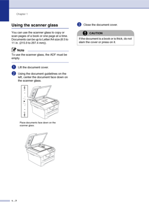 Page 20
Chapter 1
1 - 7
Using the scanner glass
You can use the scanner glass to copy or 
scan pages of a book or one page at a time. 
Document
s can be up to Letter/A4 size (8.5 to 
11 in. (215.9 to 297.4 mm)).
Note
To use the scanner glass, the ADF must be 
empty. 
1Lift the document cover.
2Using the document guidelines on the 
left, center the document face down on 
the scanner glass.
3Close the document cover.
Place documents face down on the 
scanner glass.
CAUTION
If the document is a book or is thick,...