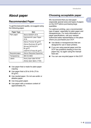 Page 21
Introduction1 - 8
1
About paper
Recommended Paper
To get the best print quality, we suggest using 
the following paper. 
■Use paper that is made for plain-paper 
copying.
■Use paper that is 20 to 24 lb (75 to 
90 g/m2).
■Use neutral paper. Do not use acidic or 
alkaline paper.
■Use long-grain paper.
■Use paper with a moisture content of 
approximately 5%.
Choosing acceptable paper
We recommend that you test paper 
(especially special sizes and types of paper) 
on the DCP before purchasing large...