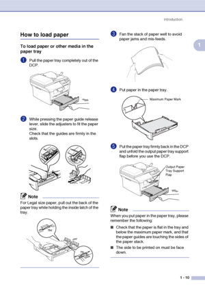 Page 23
Introduction1 - 10
1
How to load paper
To load paper or other media in the 
paper tray
1Pull the paper tray completely out of the 
DCP.
2While pressing the paper guide release 
lever, slide the adjusters to fit the paper 
size.
Check that the guides are firmly in the 
slots.
Note
For Legal size paper, pull out the back of the 
paper tray while holding the inside latch of the 
tray.
3Fan the stack of paper well to avoid 
paper jams and mis-feeds.
4Put paper in the paper tray.
5Put the paper tray firmly...