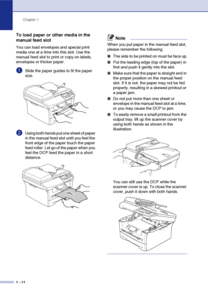 Page 24
Chapter 1
1 - 11
To load paper or other media in the 
manual feed slot
You can load envelopes and special print 
media one at a time into this slot. Use the 
manual feed slot to print or copy on labels, 
envelopes or thicker paper. 
1Slide the paper guides to fit the paper 
size.
2Using both hands put one sheet of paper 
in the manual feed slot until you feel the 
front edge of the paper touch the paper 
feed roller. Let go of the paper when you 
feel the DCP feed the paper in a short 
distance.
Note...